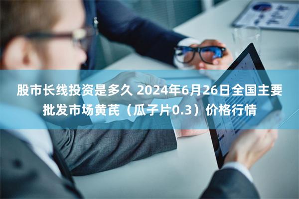 股市长线投资是多久 2024年6月26日全国主要批发市场黄芪（瓜子片0.3）价格行情