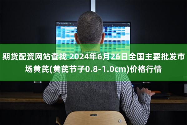 期货配资网站查找 2024年6月26日全国主要批发市场黄芪(黄芪节子0.8-1.0cm)价格行情