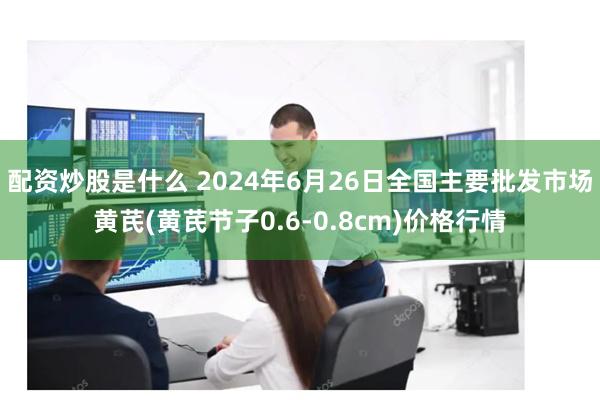 配资炒股是什么 2024年6月26日全国主要批发市场黄芪(黄芪节子0.6-0.8cm)价格行情