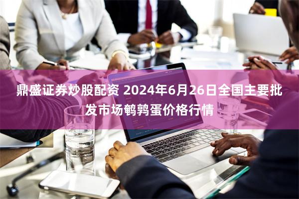 鼎盛证券炒股配资 2024年6月26日全国主要批发市场鹌鹑蛋价格行情