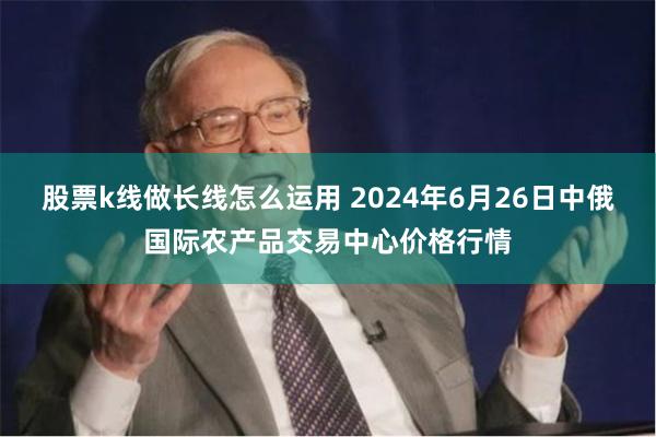 股票k线做长线怎么运用 2024年6月26日中俄国际农产品交易中心价格行情