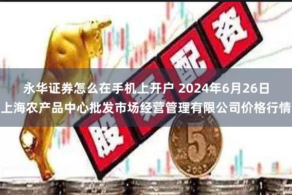 永华证券怎么在手机上开户 2024年6月26日上海农产品中心批发市场经营管理有限公司价格行情