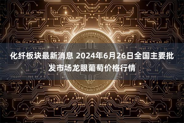 化纤板块最新消息 2024年6月26日全国主要批发市场龙眼葡萄价格行情