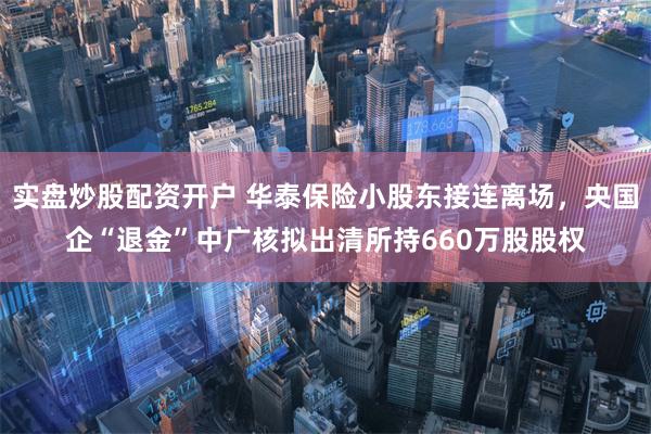 实盘炒股配资开户 华泰保险小股东接连离场，央国企“退金”中广核拟出清所持660万股股权