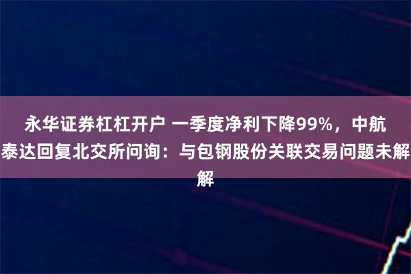 永华证券杠杠开户 一季度净利下降99%，中航泰达回复北交所问询：与包钢股份关联交易问题未解