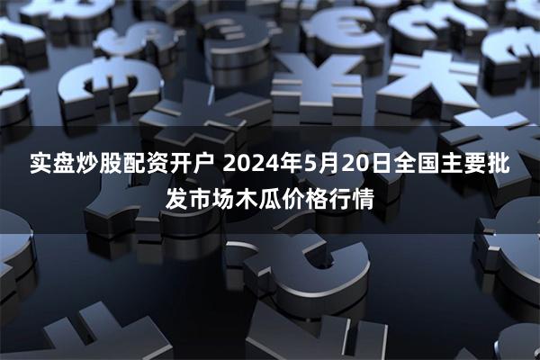 实盘炒股配资开户 2024年5月20日全国主要批发市场木瓜价格行情