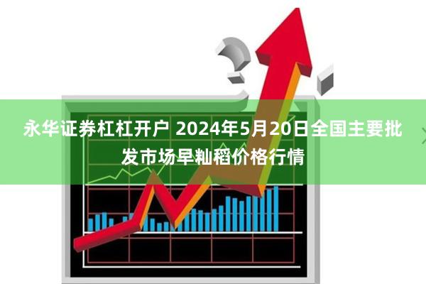 永华证券杠杠开户 2024年5月20日全国主要批发市场早籼稻价格行情