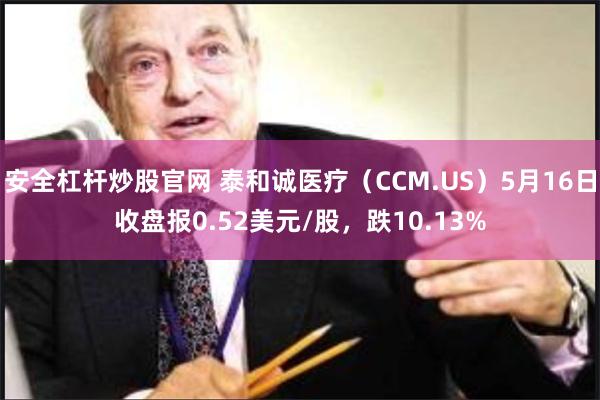 安全杠杆炒股官网 泰和诚医疗（CCM.US）5月16日收盘报0.52美元/股，跌10.13%