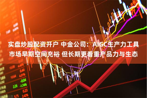 实盘炒股配资开户 中金公司：AIGC生产力工具市场早期空间充裕 但长期更看重产品力与生态