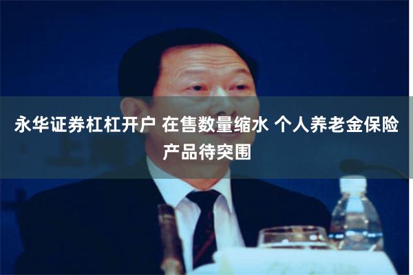 永华证券杠杠开户 在售数量缩水 个人养老金保险产品待突围