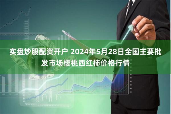 实盘炒股配资开户 2024年5月28日全国主要批发市场樱