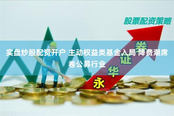 实盘炒股配资开户 主动权益类基金入局 降费潮席卷公募行业