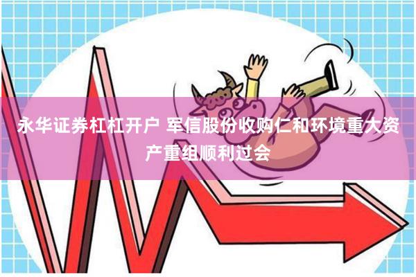 永华证券杠杠开户 军信股份收购仁和环境重大资产重组顺利过会