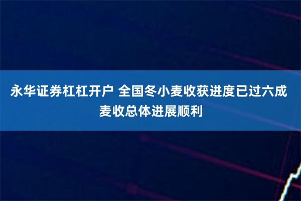 永华证券杠杠开户 全国冬小麦收获进度已过六成 麦收总体进展顺