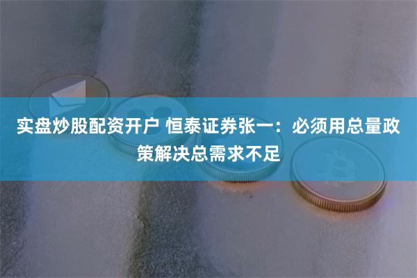 实盘炒股配资开户 恒泰证券张一：必须用总量政策解决总需求不足