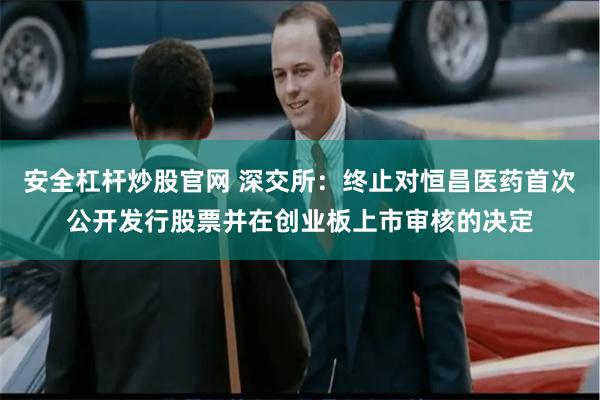 安全杠杆炒股官网 深交所：终止对恒昌医药首次公开发行股票