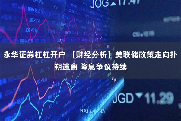 永华证券杠杠开户 【财经分析】美联储政策走向扑朔迷离 降