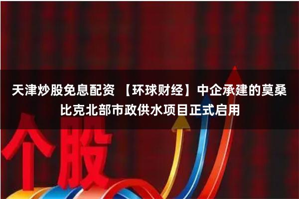 天津炒股免息配资 【环球财经】中企承建的莫桑比克北部市政供水项目正式启用