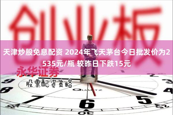 天津炒股免息配资 2024年飞天茅台今日批发价为2535元/瓶 较昨日下跌15元