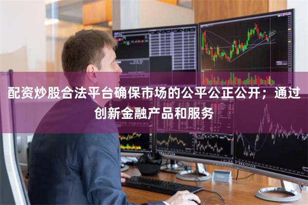 配资炒股合法平台确保市场的公平公正公开；通过创新金融产品和服务