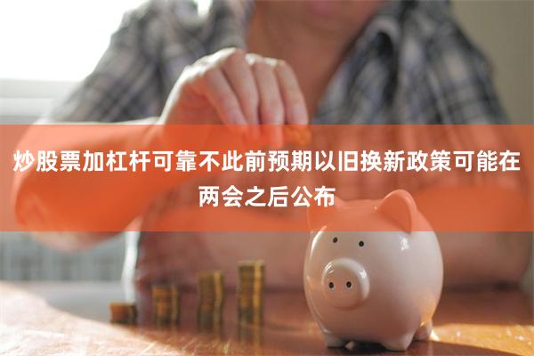 炒股票加杠杆可靠不此前预期以旧换新政策可能在两会之后公布