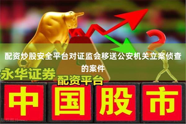 配资炒股安全平台对证监会移送公安机关立案侦查的案件