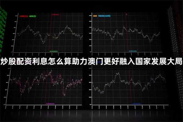 炒股配资利息怎么算助力澳门更好融入国家发展大局