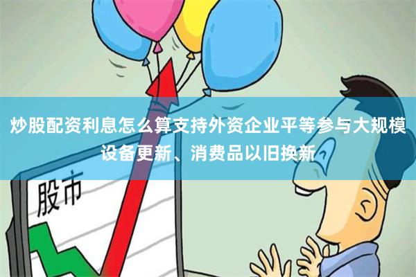 炒股配资利息怎么算支持外资企业平等参与大规模设备更新、消费品