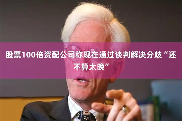 股票100倍资配公司称现在通过谈判解决分歧“还不算太晚”