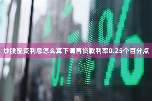 炒股配资利息怎么算下调再贷款利率0.25个百分点