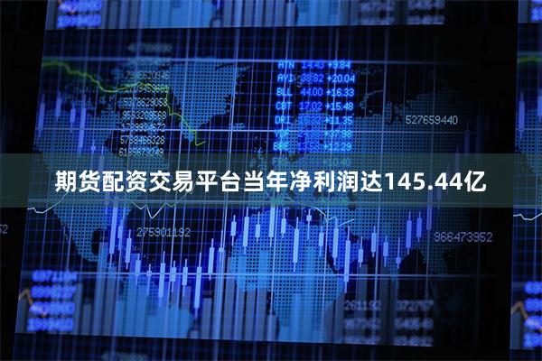 期货配资交易平台当年净利润达145.44亿