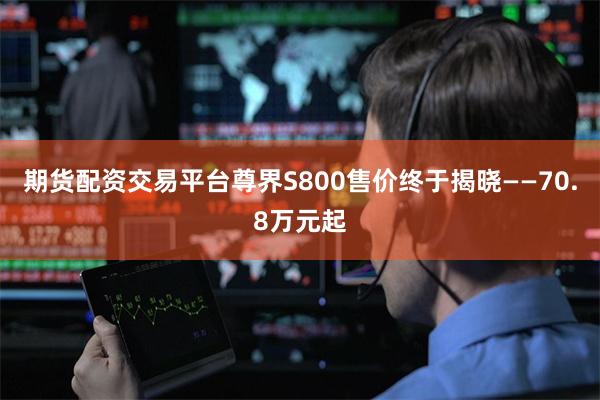 期货配资交易平台尊界S800售价终于揭晓——70.8万元起
