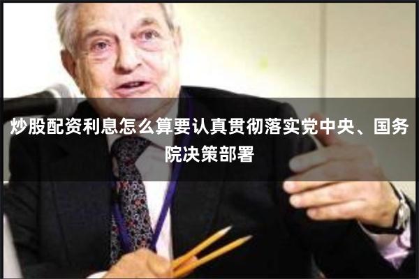 炒股配资利息怎么算要认真贯彻落实党中央、国务院决策部署