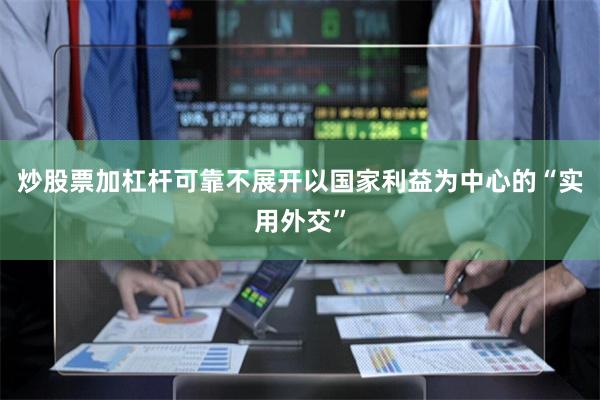 炒股票加杠杆可靠不展开以国家利益为中心的“实用外交”