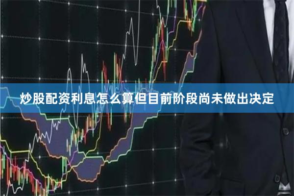 炒股配资利息怎么算但目前阶段尚未做出决定