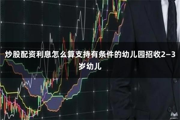 炒股配资利息怎么算支持有条件的幼儿园招收2—3岁幼儿