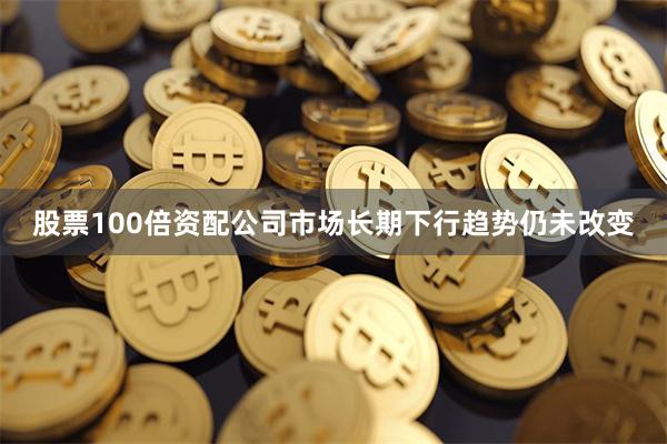 股票100倍资配公司市场长期下行趋势仍未改变